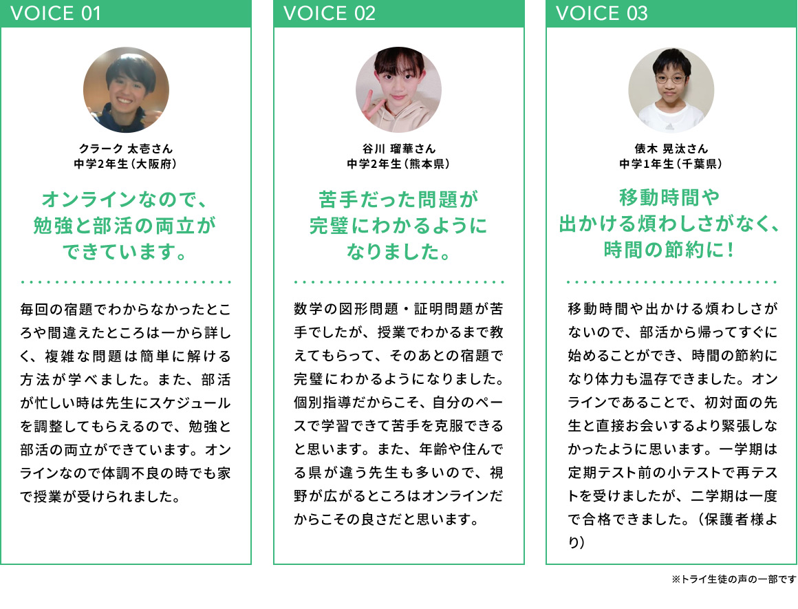 VOICE 01 オンラインなので、勉強と部活の両立ができています。 クラーク 太壱さん 中学2年生(大阪府) 毎回の宿題でわからなかったところや間違えたところは一から詳しく、複雑な問題は簡単に解ける方法が学べました。また、部活が忙しい時は先生にスケジュールを調整してもらえるので、勉強と部活の両立ができています。オンラインなので体調不良の時でも家で授業が受けられました。 VOICE 02 苦手だった問題が完璧にわかるようになりました。 谷川 瑠華さん 中学2年生(熊本県) 数学の図形問題・証明問題が苦手でしたが、授業でわかるまで教えてもらって、そのあとの宿題で完璧にわかるようになりました。個別指導だからこそ、自分のペースで学習できて苦手を克服できると思います。また、年齢や住んでいる県が違う先生も多いので、視野が広がるところはオンラインだからこその良さだと思います。 VOICE 03 移動時間や出かける煩わしさがなく、時間の節約に！ 俵木 晃汰さん 中学1年生(千葉県) 移動時間や出かける煩わしさがないので、部活から帰ってすぐに始めることができ、時間の節約になり体力も温存できました。オンラインであることで、初対面の先生と直接お会いするより緊張しなかったように思います。一学期は定期テスト前の小テストで再テストを受けましたが、二学期は一度で合格できました。(保護者様より)※トライ生徒の声の一部です