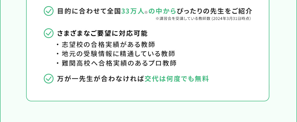 目的に合わせて全国33万人※の中からぴったりの先生をご紹介 ※講習会を受講している教師数(2024年3月31日時点) さまざまなご要望に対応可能 ・志望校の合格実績がある教師 ・地元の受験情報に精通している教師 ・難関高校へ合格実績のあるプロ教師 万が一先生が合わなければ交代は何度でも無料