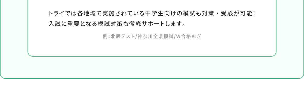 トライでは各地域で実施されている中学生向けの模試も対策・受験が可能！入試に重要となる模試対策も徹底サポートします。 例：北辰テスト／神奈川全県模試／W合格もぎ