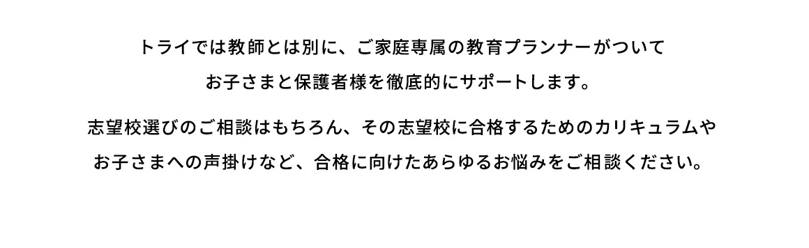 トライでは教師とは別に、ご家庭専属の教育プランナーがついてお子さまと保護者様を徹底的にサポートします。 志望校選びのご相談はもちろん、その志望校に合格するためのカリキュラムやお子さまへの声掛けなど、合格に向けたあらゆるお悩みをご相談ください。