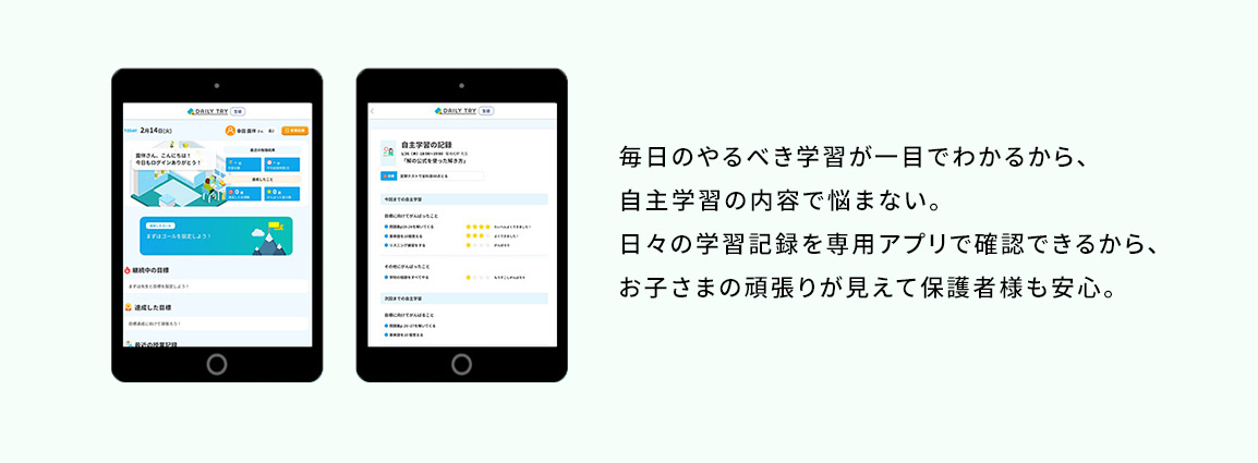 毎日のやるべき学習が一目でわかるから、自主学習の内容で悩まない。日々の学習記録を専用アプリで確認できるから、お子さまの頑張りが見えて保護者様も安心。