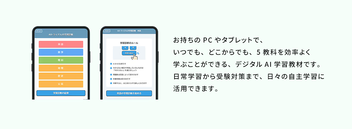 お持ちのPCやタブレットで、いつでも、どこからでも、5教科を効率よく学ぶことができる、デジタルAI学習教材です。日常学習から受験対策まで、日々の自主学習に活用できます。