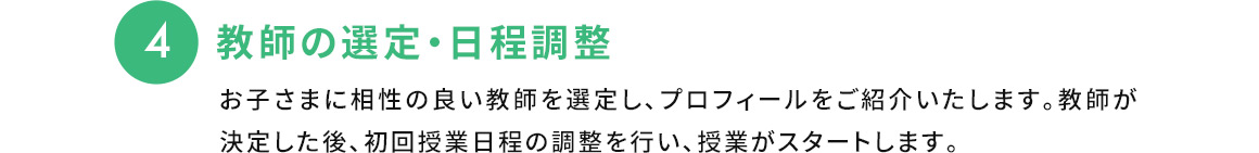 4 教師の選定・日程調整 お子さまに相性の良い教師を選定し、プロフィールをご紹介いたします。教師が決定した後、初回授業日程の調整を行い、授業がスタートします。