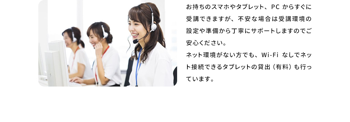 お持ちのスマホやタブレット、PCからすぐに受講できますが、不安な場合は受講環境の設定や準備から丁寧にサポートしますのでご安心ください。ネット環境がない方でも、Wi-Fiなしでネット接続できるタブレットの貸出(有料)も行っています。