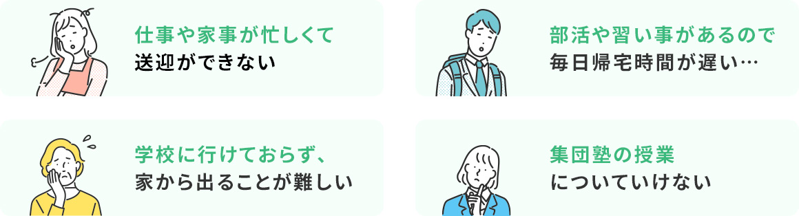 仕事や家事が忙しくて送迎ができない 部活や習い事があるので毎日帰宅時間が遅い… 学校に行けておらず、家から出ることが難しい 集団塾の授業についていけない