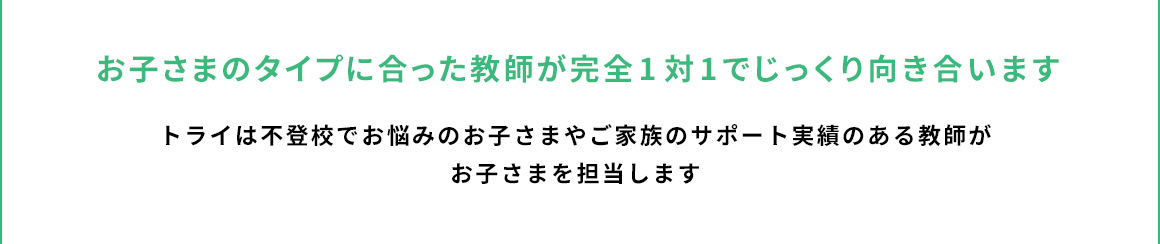 お子さまのタイプに合った教師が完全1対1でじっくり向き合います トライは不登校でお悩みのお子さまやご家族のサポート実績のある教師がお子さまを担当します