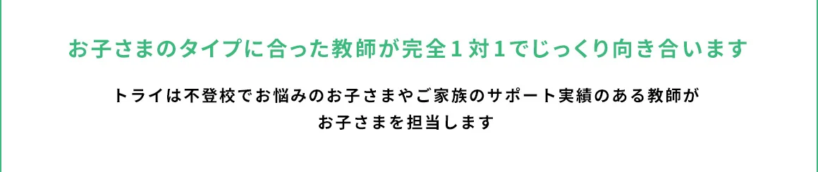 お子さまのタイプに合った教師が完全1対1でじっくり向き合います トライは不登校でお悩みのお子さまやご家族のサポート実績のある教師がお子さまを担当します