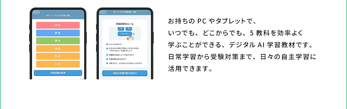 お持ちのPCやタブレットで、いつでも、どこからでも、5教科を効率よく学ぶことができる、デジタルAI学習教材です。日常学習から受験対策まで、日々の自主学習に活用できます。