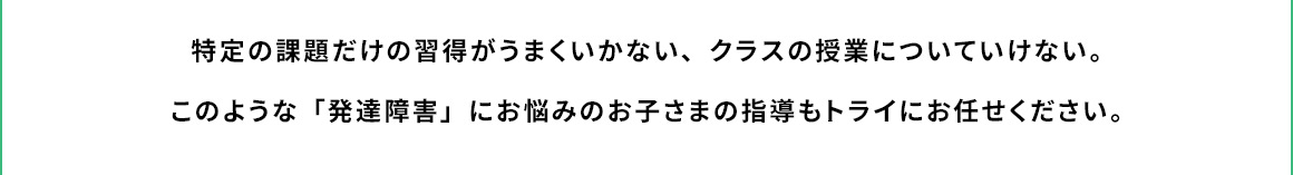 特定の課題だけの習得がうまくいかない、クラスの授業についていけない。 このような「発達障害」にお悩みのお子さまの指導もトライにお任せください。