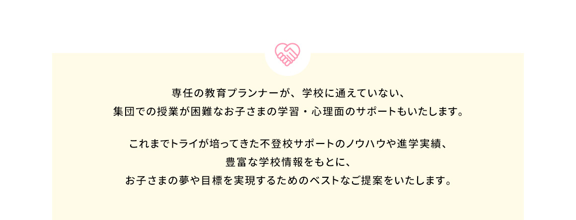 専任の教育プランナーが、学校に通えていない、集団での授業が困難なお子さまの学習・心理面のサポートもいたします。 これまでトライが培ってきた不登校サポートのノウハウや進学実績、豊富な学校情報をもとに、お子さまの夢や目標を実現するためのベストなご提案をいたします。