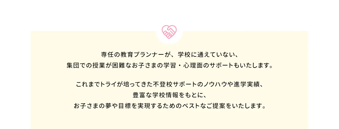 専任の教育プランナーが、学校に通えていない、集団での授業が困難なお子さまの学習・心理面のサポートもいたします。 これまでトライが培ってきた不登校サポートのノウハウや進学実績、豊富な学校情報をもとに、お子さまの夢や目標を実現するためのベストなご提案をいたします。