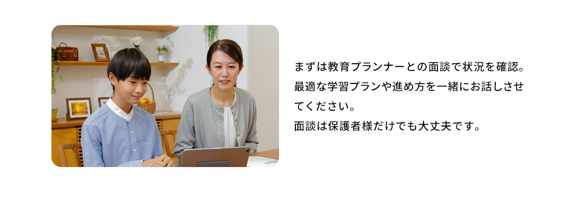 まずは教育プランナーとの面談で状況を確認。最適な学習プランや進め方を一緒にお話させてください。面談は保護者様だけでも大丈夫です。 