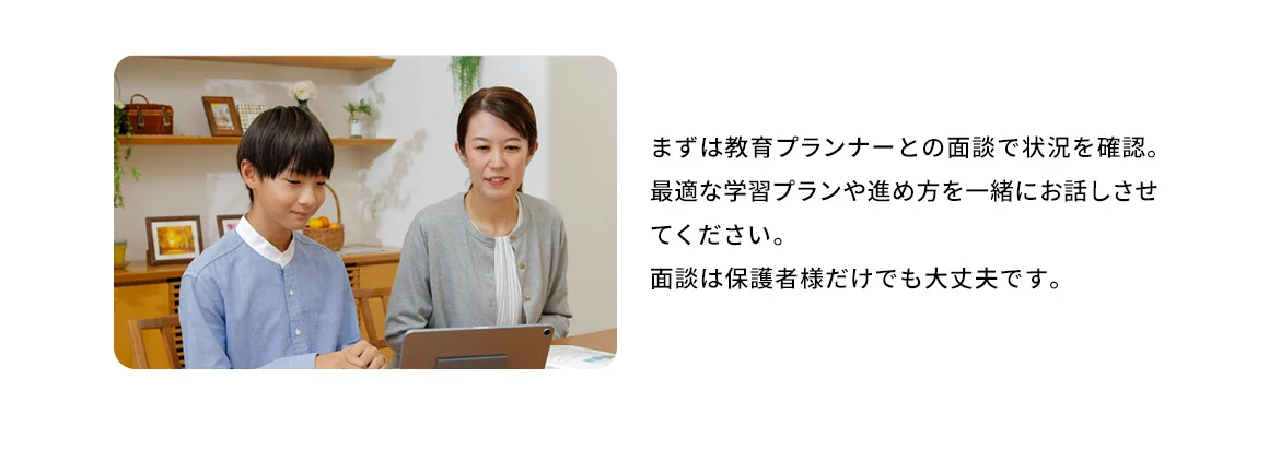 まずは教育プランナーとの面談で状況を確認。最適な学習プランや進め方を一緒にお話させてください。面談は保護者様だけでも大丈夫です。 