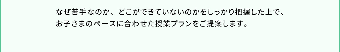なぜ苦手なのか、どこができていないのかをしっかり把握した上で、お子さまのペースに合わせた授業プランをご提案します。