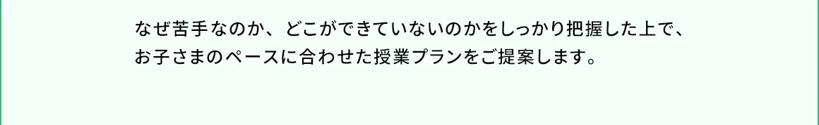 なぜ苦手なのか、どこができていないのかをしっかり把握した上で、お子さまのペースに合わせた授業プランをご提案します。