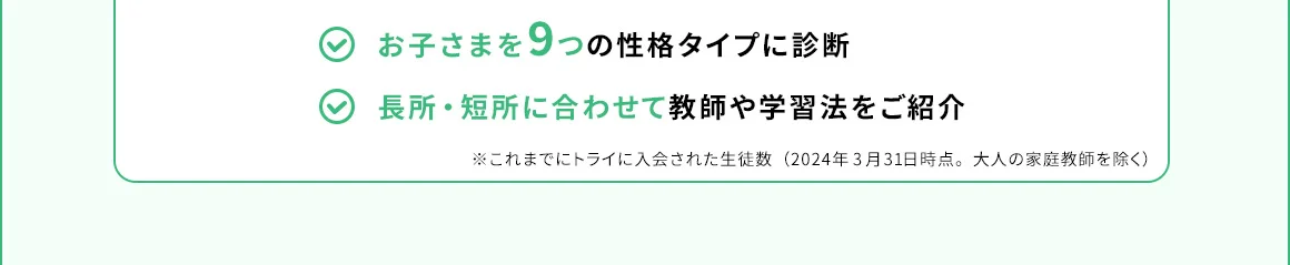 お子さまを9つの性格タイプに診断 長所・短所に合わせて教師や学習法をご紹介 ※これまでにトライに入会された生徒数(2024年3月31日時点。大人の家庭教師を除く)