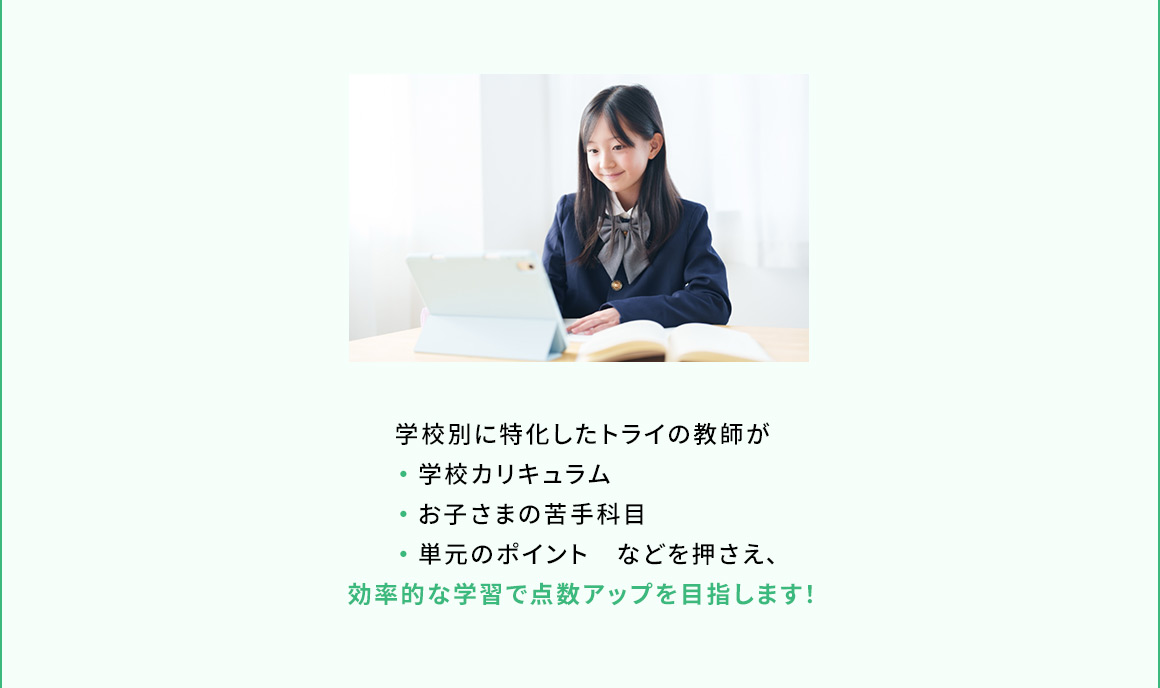 学校別に特化したトライの教師が ・学校カリキュラム ・お子さまの苦手科目 ・単元のポイント などを押さえ、効率的な学習で点数アップを目指します！