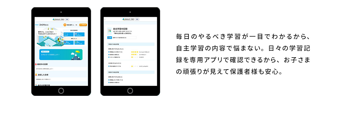 毎日のやるべき学習が一目でわかるから、自主学習の内容で悩まない。日々の学習記録を専用アプリで確認できるから、お子さまの頑張りが見えて保護者様も安心。