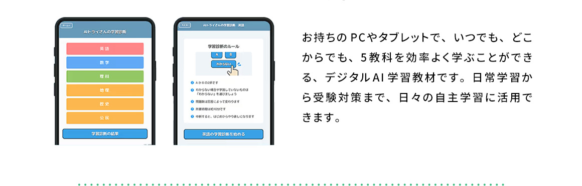 お持ちのPCやタブレットで、いつでも、どこからでも、5教科を効率よく学ぶことができる、デジタルAI学習教材です。日常学習から受験対策まで、日々の自主学習に活用できます。