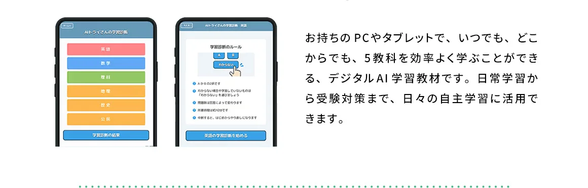 お持ちのPCやタブレットで、いつでも、どこからでも、5教科を効率よく学ぶことができる、デジタルAI学習教材です。日常学習から受験対策まで、日々の自主学習に活用できます。