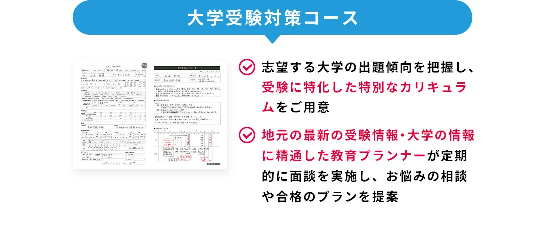 大学受験対策コース 志望する大学の出題傾向を把握し、受験に特化した特別なカリキュラムをご用意 地元の最新の受験情報・大学の情報に精通した教育プランナーが定期的に面談を実施し、お悩みの相談や合格のプランを提案