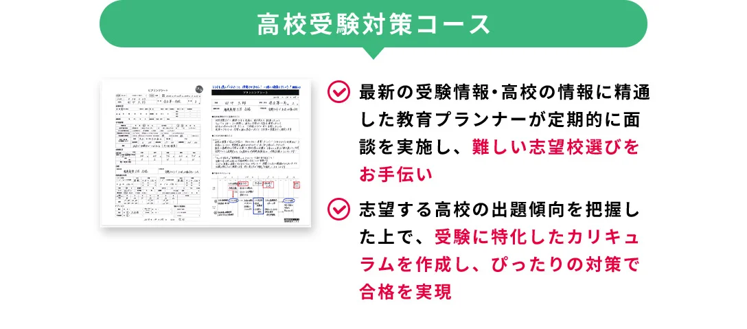 高校受験コース 最新の受験情報・高校の情報に精通した教育プランナーが定期的に面談を実施し、難しい志望校選びをお手伝い 志望する高校の出題傾向を把握した上で、受験に特化したカリキュラムを作成し、ぴったりの対策で合格を実現