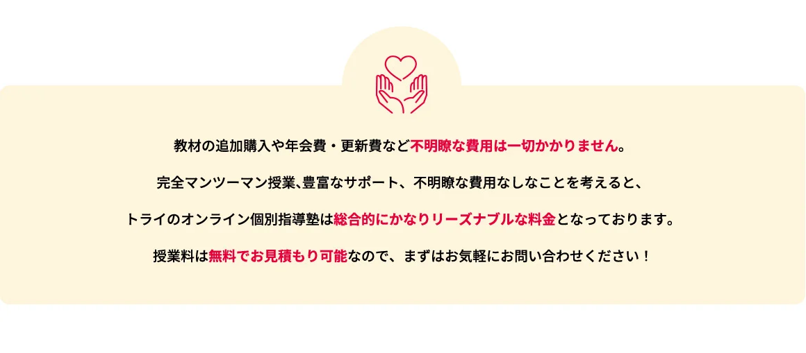 教材の追加購入や年会費・更新費など不明瞭な費用は一切かかりません。完全マンツーマン授業、豊富なサポート、不明瞭な費用なしなことを考えると、トライのオンライン個別指導塾は総合的にかなりリーズナブルな料金となっております。授業料は無料でお見積もり可能なので、まずはお気軽にお問い合わせください！