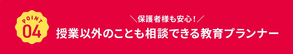 POINT 04 保護者様も安心! 授業以外のことも相談できる教育プランナー