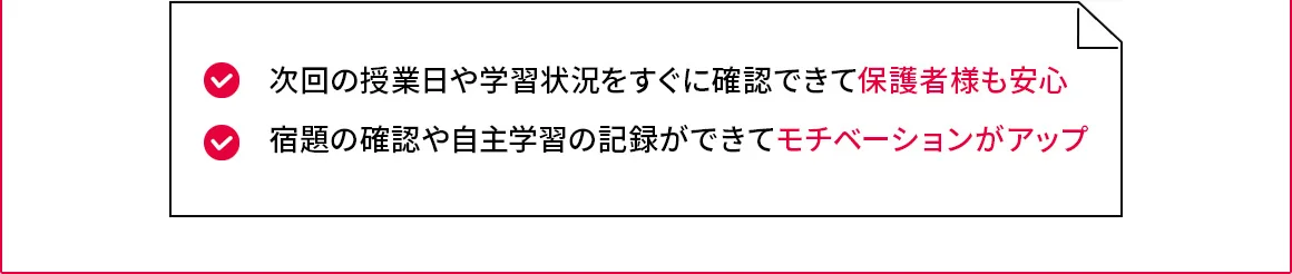 次回の授業日や学習状況をすぐに確認できて保護者様も安心 宿題の確認や自主学習の記録ができてモチベーションがアップ