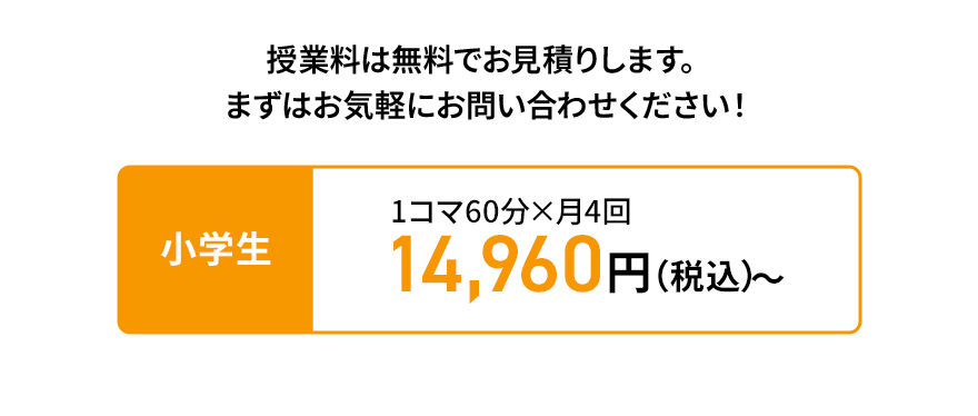 授業料は無料でお見積りします。 まずはお気軽にお問い合わせください！ 小学生 1コマ60分×月4回 14,960円（税込）