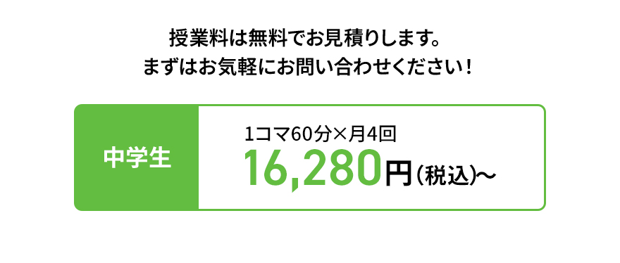 授業料は無料でお見積りします。 まずはお気軽にお問い合わせください！ 中学生 1コマ60分×月4回 16,280円（税込）