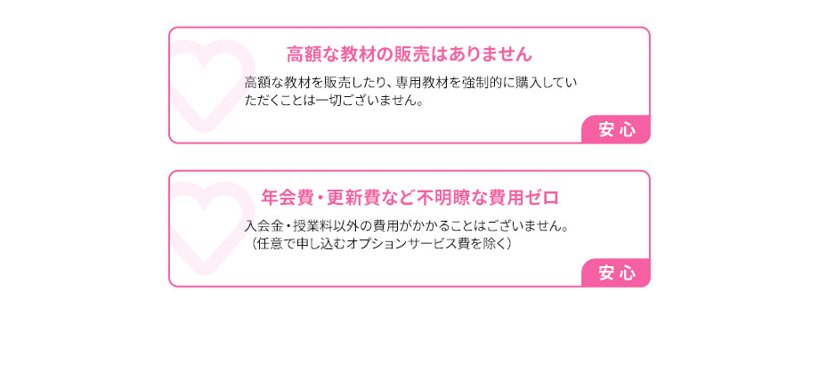 高額な教材の販売はありません 高額な教材を販売したり、専用教材を強制的に購入していただくことは一切ございません。安心 年会費・更新費など不明瞭な費用ゼロ 入会金・授業料以外の費用がかかることはございません。（任意で申し込むオプションサービス費を除く） 安心