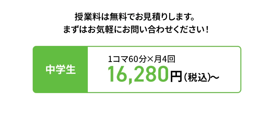 授業料は無料でお見積りします。 まずはお気軽にお問い合わせください！ 中学生 1コマ60分×月4回 16,280円（税込）