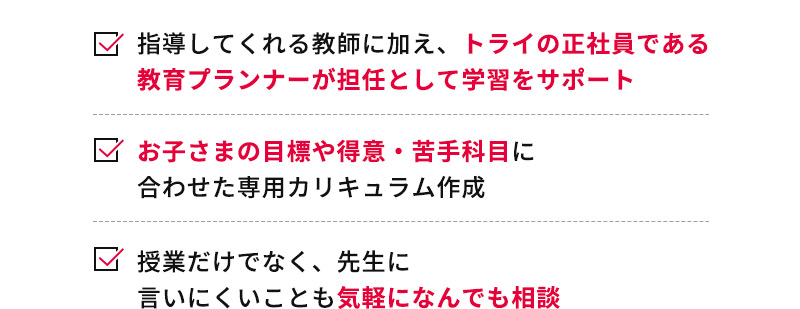 指導してくれる教師に加え、トライの正社員である教育プランナーが担任として学習をサポート お子さまの目標や得意・苦手科目に合わせた専用カリキュラム作成 授業だけでなく、先生に言いにくいことも気軽になんでも相談