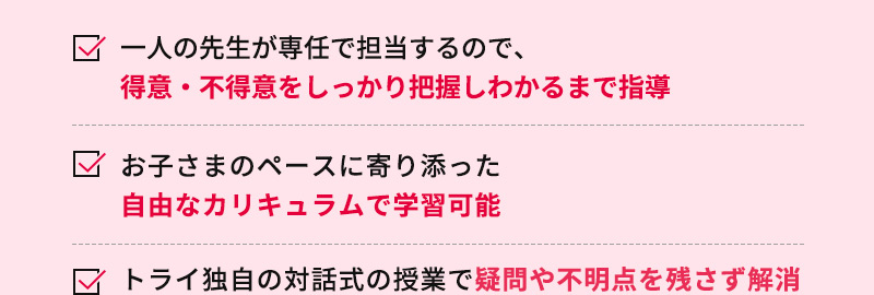 一人の先生が専任で担当するので、得意・不得意をしっかり把握しわかるまで指導 お子さまのペースに寄り添った自由なカリキュラムで学習可能 トライ独自の対話式の授業で疑問や不明点を残さず解消