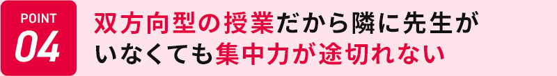 POINT04 双方向型の授業だから隣に先生がいなくても集中力が途切れない