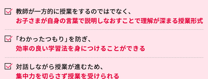 教師が一方的に授業をするのではでなく、お子さまが自身の言葉で説明しなおすことで理解が深まる授業形式 「わかったつもり」を防ぎ、効率の良い学習法を身につけることができる 対話しながら授業が進むため、集中力を切らさず授業を受けられる