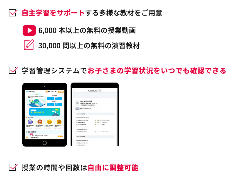 自主学習をサポートする多様な教材をご用意 6,000本以上の無料の授業動画 30,000問以上の無料の演習教材 学習管理システムでお子さまの学習状況をいつでも確認できる 授業の時間や回数は自由に調整可能