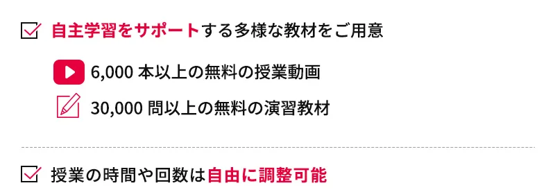 自主学習をサポートする多様な教材をご用意 6,000本以上の無料の授業動画 30,000問以上の無料の演習教材 授業の時間や回数は自由に調整可能