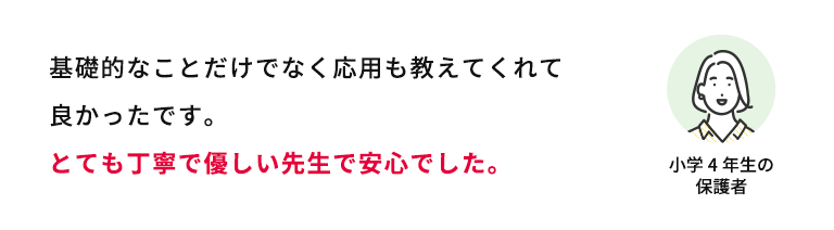 基礎的なことだけでなく応用も教えてくれて良かったです。とても丁寧で優しい先生で安心でした。 小学4年生の保護者