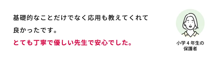 基礎的なことだけでなく応用も教えてくれて良かったです。とても丁寧で優しい先生で安心でした。 小学4年生の保護者