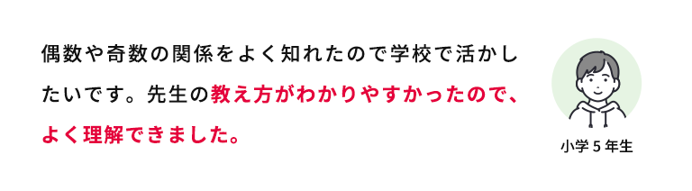 偶数や奇数の関係をよく知れたので学校で活かしたいです。先生の教え方がわかりやすかったので、よく理解できました。 小学5年生