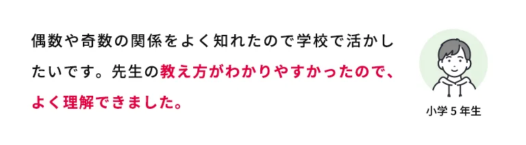 偶数や奇数の関係をよく知れたので学校で活かしたいです。先生の教え方がわかりやすかったので、よく理解できました。 小学5年生