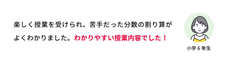 楽しく授業を受けられ、苦手だった分数の割り算がよくわかりました。わかりやすい授業内容でした！ 小学6年生