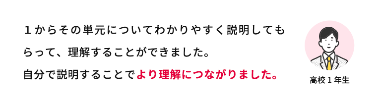 1からその単元についてわかりやすく説明してもらって、理解することができました。自分で説明することでより理解につながりました。 高校1年生