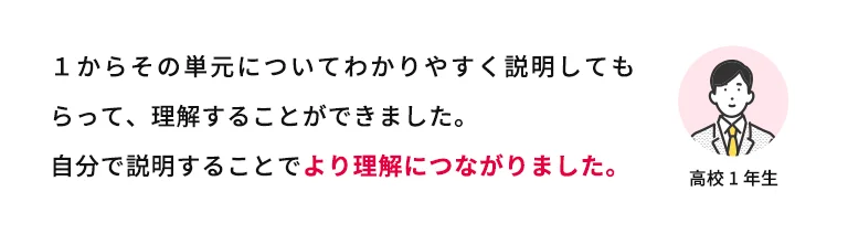 1からその単元についてわかりやすく説明してもらって、理解することができました。自分で説明することでより理解につながりました。 高校1年生