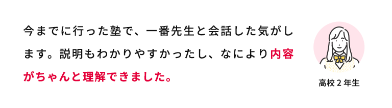 今までに行った塾で、一番先生と会話した気がします。説明もわかりやすかったし、なにより内容がちゃんと理解できました。 高校2年生