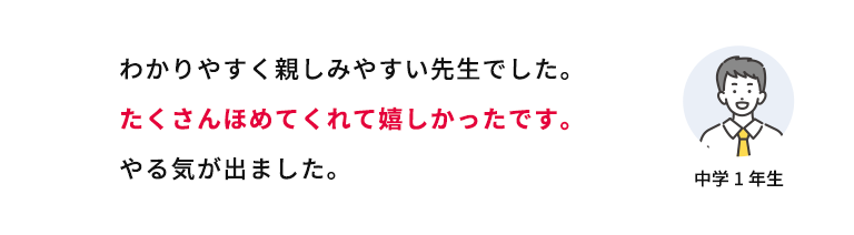 わかりやすく親しみやすい先生でした。たくさんほめてくれて嬉しかったです。やる気が出ました。 中学1年生