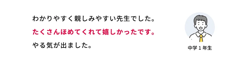 わかりやすく親しみやすい先生でした。たくさんほめてくれて嬉しかったです。やる気が出ました。 中学1年生