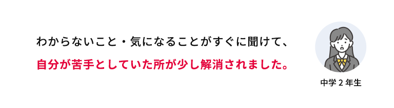 わからないこと・気になることがすぐに聞けて、自分が苦手としていた所が少し解消されました。 中学2年生